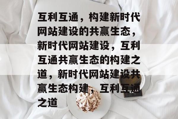 互利互通，构建新时代网站建设的共赢生态，新时代网站建设，互利互通共赢生态的构建之道，新时代网站建设共赢生态构建，互利互通之道