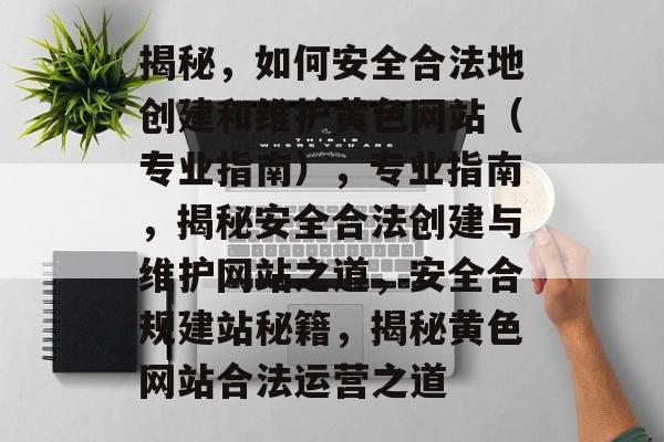 揭秘，如何安全合法地创建和维护黄色网站（专业指南），专业指南，揭秘安全合法创建与维护网站之道，安全合规建站秘籍，揭秘黄色网站合法运营之道