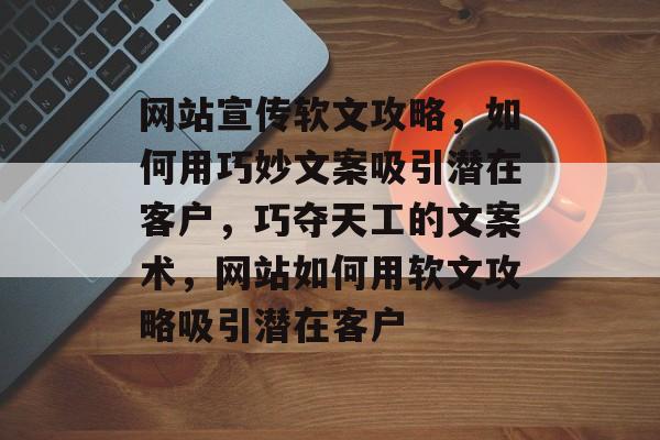 网站宣传软文攻略，如何用巧妙文案吸引潜在客户，巧夺天工的文案术，网站如何用软文攻略吸引潜在客户