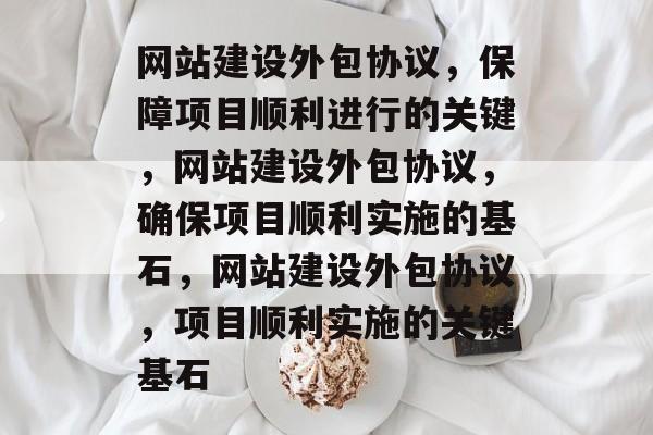 网站建设外包协议，保障项目顺利进行的关键，网站建设外包协议，确保项目顺利实施的基石，网站建设外包协议，项目顺利实施的关键基石