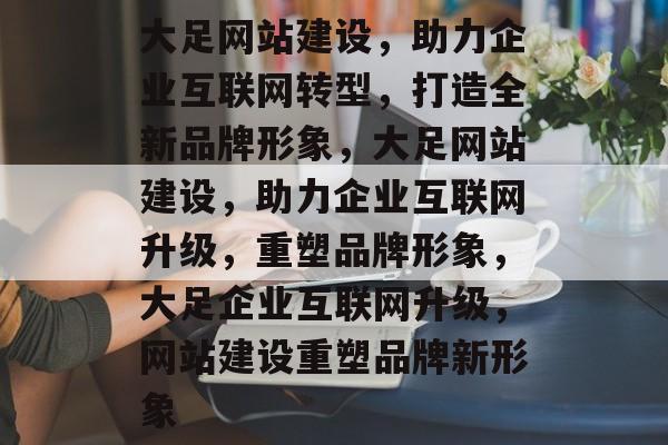 大足网站建设，助力企业互联网转型，打造全新品牌形象，大足网站建设，助力企业互联网升级，重塑品牌形象，大足企业互联网升级，网站建设重塑品牌新形象