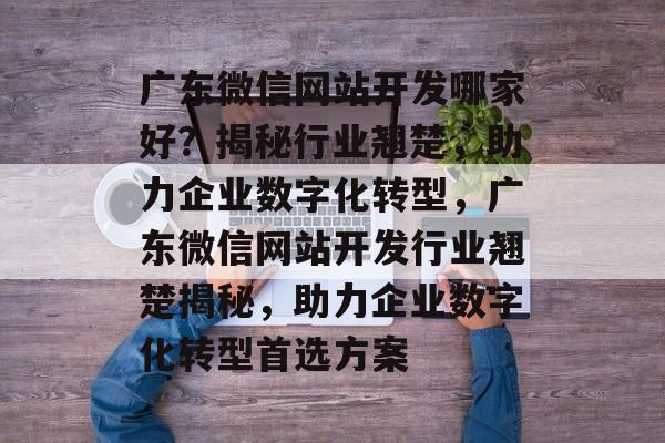 广东微信网站开发哪家好？揭秘行业翘楚，助力企业数字化转型，广东微信网站开发行业翘楚揭秘，助力企业数字化转型首选方案