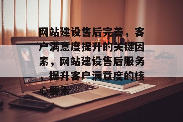 网站建设售后完善，客户满意度提升的关键因素，网站建设售后服务，提升客户满意度的核心要素