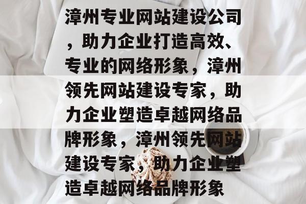 漳州专业网站建设公司，助力企业打造高效、专业的网络形象，漳州领先网站建设专家，助力企业塑造卓越网络品牌形象，漳州领先网站建设专家，助力企业塑造卓越网络品牌形象