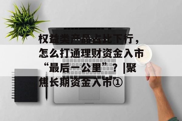 权益类产品占比下行，怎么打通理财资金入市“最后一公里”？|聚焦长期资金入市①