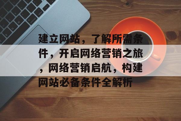 建立网站，了解所需条件，开启网络营销之旅，网络营销启航，构建网站必备条件全解析