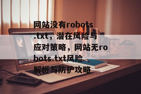 网站没有robots.txt，潜在风险与应对策略，网站无robots.txt风险解析与防护攻略