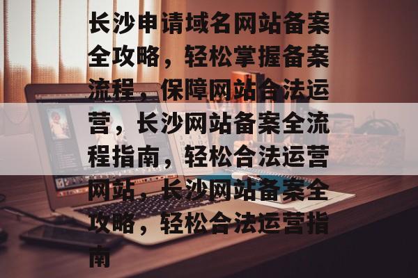 长沙申请域名网站备案全攻略，轻松掌握备案流程，保障网站合法运营，长沙网站备案全流程指南，轻松合法运营网站，长沙网站备案全攻略，轻松合法运营指南