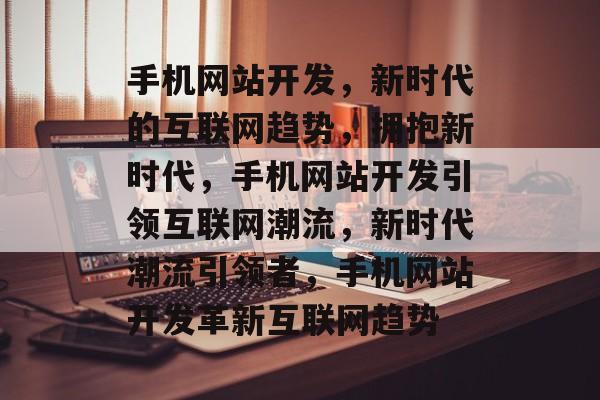 手机网站开发，新时代的互联网趋势，拥抱新时代，手机网站开发引领互联网潮流，新时代潮流引领者，手机网站开发革新互联网趋势