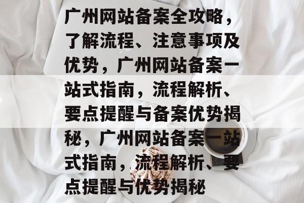 广州网站备案全攻略，了解流程、注意事项及优势，广州网站备案一站式指南，流程解析、要点提醒与备案优势揭秘，广州网站备案一站式指南，流程解析、要点提醒与优势揭秘