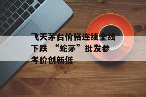 飞天茅台价格连续全线下跌 “蛇茅”批发参考价创新低