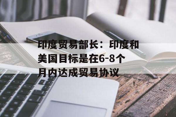 印度贸易部长：印度和美国目标是在6-8个月内达成贸易协议