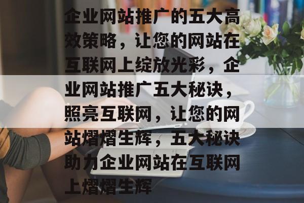 企业网站推广的五大高效策略，让您的网站在互联网上绽放光彩，企业网站推广五大秘诀，照亮互联网，让您的网站熠熠生辉，五大秘诀助力企业网站在互联网上熠熠生辉