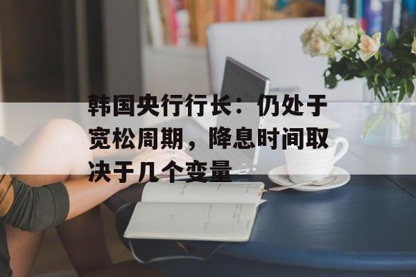 韩国央行行长：仍处于宽松周期，降息时间取决于几个变量