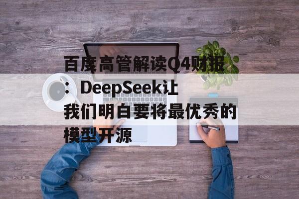 百度高管解读Q4财报：DeepSeek让我们明白要将最优秀的模型开源