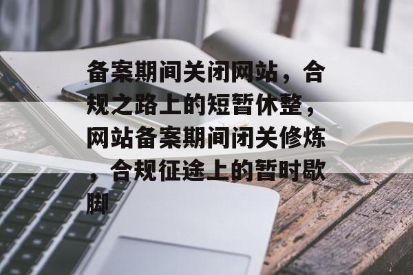 备案期间关闭网站，合规之路上的短暂休整，网站备案期间闭关修炼，合规征途上的暂时歇脚