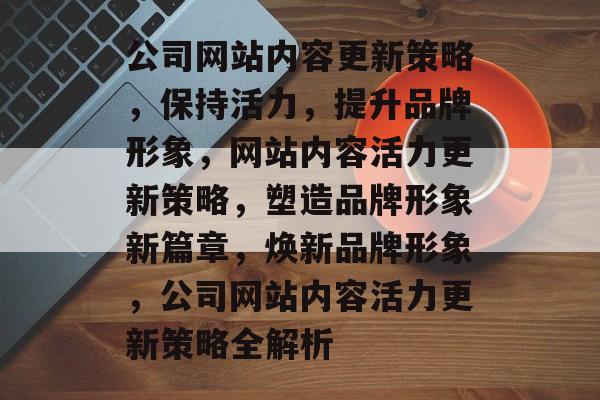 公司网站内容更新策略，保持活力，提升品牌形象，网站内容活力更新策略，塑造品牌形象新篇章，焕新品牌形象，公司网站内容活力更新策略全解析