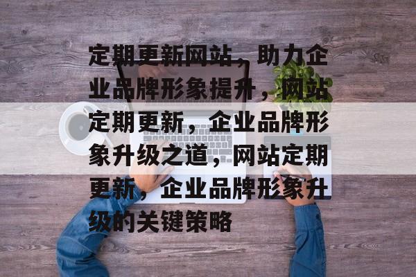 定期更新网站，助力企业品牌形象提升，网站定期更新，企业品牌形象升级之道，网站定期更新，企业品牌形象升级的关键策略