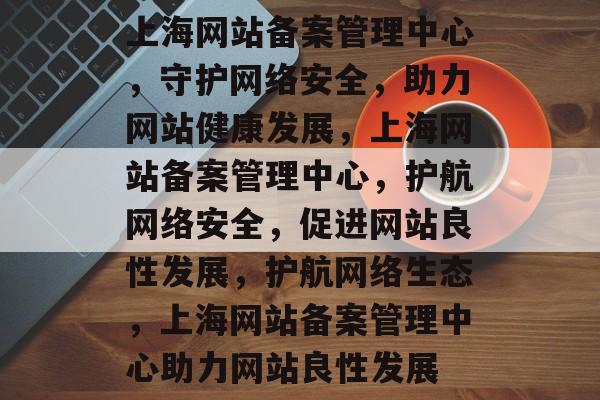 上海网站备案管理中心，守护网络安全，助力网站健康发展，上海网站备案管理中心，护航网络安全，促进网站良性发展，护航网络生态，上海网站备案管理中心助力网站良性发展