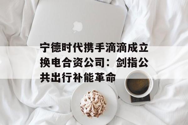 宁德时代携手滴滴成立换电合资公司：剑指公共出行补能革命
