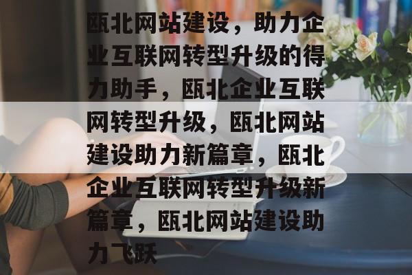 瓯北网站建设，助力企业互联网转型升级的得力助手，瓯北企业互联网转型升级，瓯北网站建设助力新篇章，瓯北企业互联网转型升级新篇章，瓯北网站建设助力飞跃