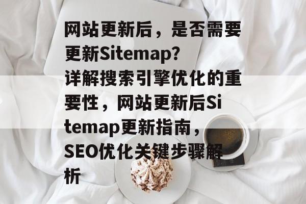 网站更新后，是否需要更新Sitemap？详解搜索引擎优化的重要性，网站更新后Sitemap更新指南，SEO优化关键步骤解析