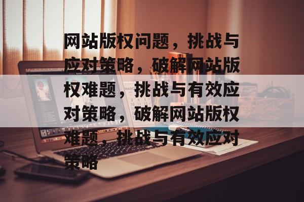 网站版权问题，挑战与应对策略，破解网站版权难题，挑战与有效应对策略，破解网站版权难题，挑战与有效应对策略