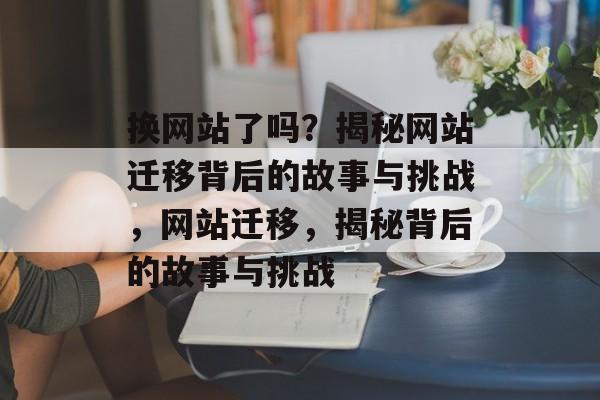 换网站了吗？揭秘网站迁移背后的故事与挑战，网站迁移，揭秘背后的故事与挑战
