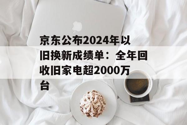 京东公布2024年以旧换新成绩单：全年回收旧家电超2000万台