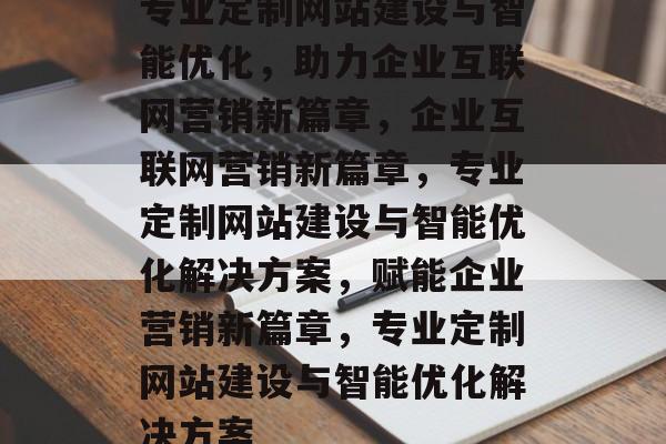 专业定制网站建设与智能优化，助力企业互联网营销新篇章，企业互联网营销新篇章，专业定制网站建设与智能优化解决方案，赋能企业营销新篇章，专业定制网站建设与智能优化解决方案