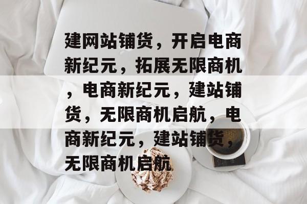 建网站铺货，开启电商新纪元，拓展无限商机，电商新纪元，建站铺货，无限商机启航，电商新纪元，建站铺货，无限商机启航