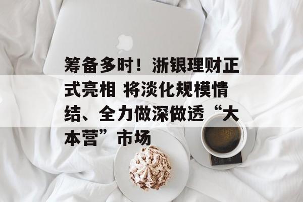 筹备多时！浙银理财正式亮相 将淡化规模情结、全力做深做透“大本营”市场