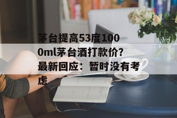 茅台提高53度1000ml茅台酒打款价？最新回应：暂时没有考虑