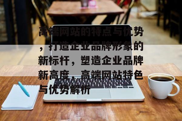 高端网站的特点与优势，打造企业品牌形象的新标杆，塑造企业品牌新高度，高端网站特色与优势解析