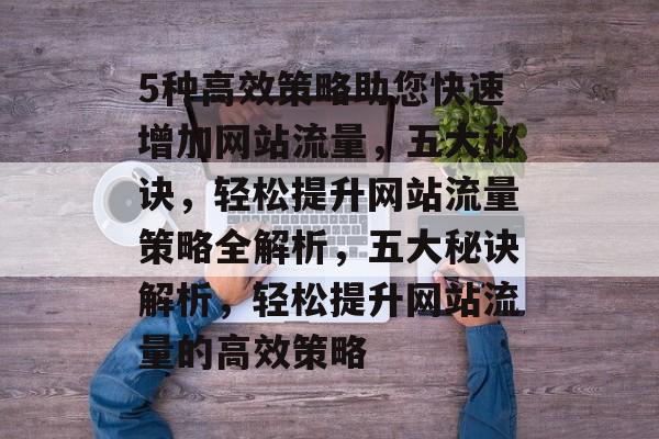 5种高效策略助您快速增加网站流量，五大秘诀，轻松提升网站流量策略全解析，五大秘诀解析，轻松提升网站流量的高效策略