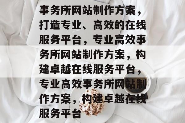 事务所网站制作方案，打造专业、高效的在线服务平台，专业高效事务所网站制作方案，构建卓越在线服务平台，专业高效事务所网站制作方案，构建卓越在线服务平台
