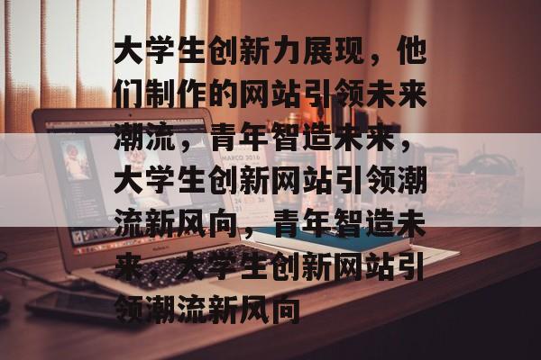 大学生创新力展现，他们制作的网站引领未来潮流，青年智造未来，大学生创新网站引领潮流新风向，青年智造未来，大学生创新网站引领潮流新风向