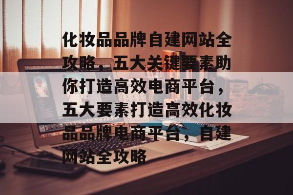 化妆品品牌自建网站全攻略，五大关键要素助你打造高效电商平台，五大要素打造高效化妆品品牌电商平台，自建网站全攻略