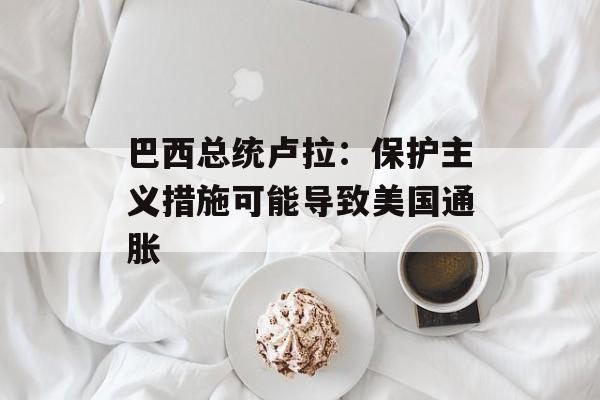 巴西总统卢拉：保护主义措施可能导致美国通胀