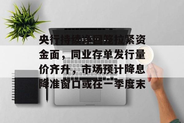 央行持续净回笼拉紧资金面，同业存单发行量价齐升，市场预计降息降准窗口或在一季度末