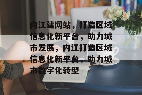 内江建网站，打造区域信息化新平台，助力城市发展，内江打造区域信息化新平台，助力城市数字化转型
