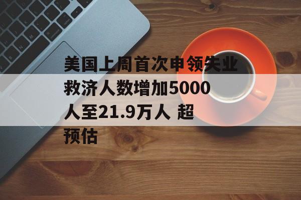 美国上周首次申领失业救济人数增加5000人至21.9万人 超预估