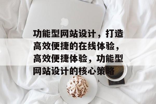 功能型网站设计，打造高效便捷的在线体验，高效便捷体验，功能型网站设计的核心策略