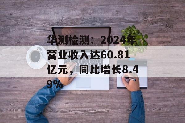 华测检测：2024年营业收入达60.81亿元，同比增长8.49%