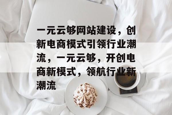 一元云够网站建设，创新电商模式引领行业潮流，一元云够，开创电商新模式，领航行业新潮流