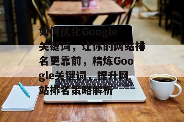 如何优化Google关键词，让你的网站排名更靠前，精炼Google关键词，提升网站排名策略解析