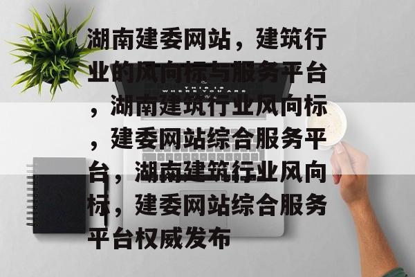 湖南建委网站，建筑行业的风向标与服务平台，湖南建筑行业风向标，建委网站综合服务平台，湖南建筑行业风向标，建委网站综合服务平台权威发布