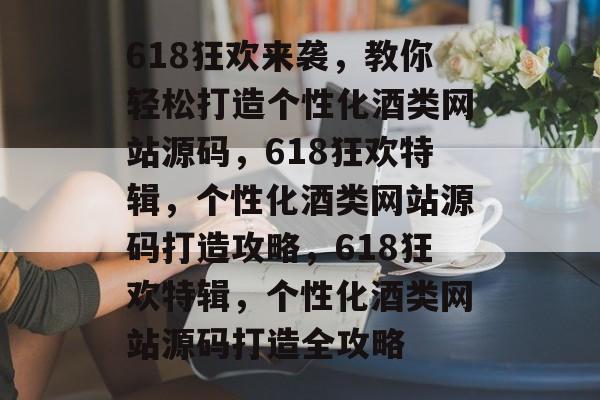 618狂欢来袭，教你轻松打造个性化酒类网站源码，618狂欢特辑，个性化酒类网站源码打造攻略，618狂欢特辑，个性化酒类网站源码打造全攻略