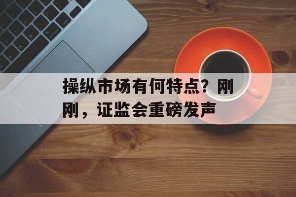 操纵市场有何特点？刚刚，证监会重磅发声
