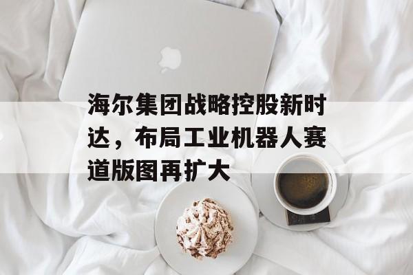 海尔集团战略控股新时达，布局工业机器人赛道版图再扩大